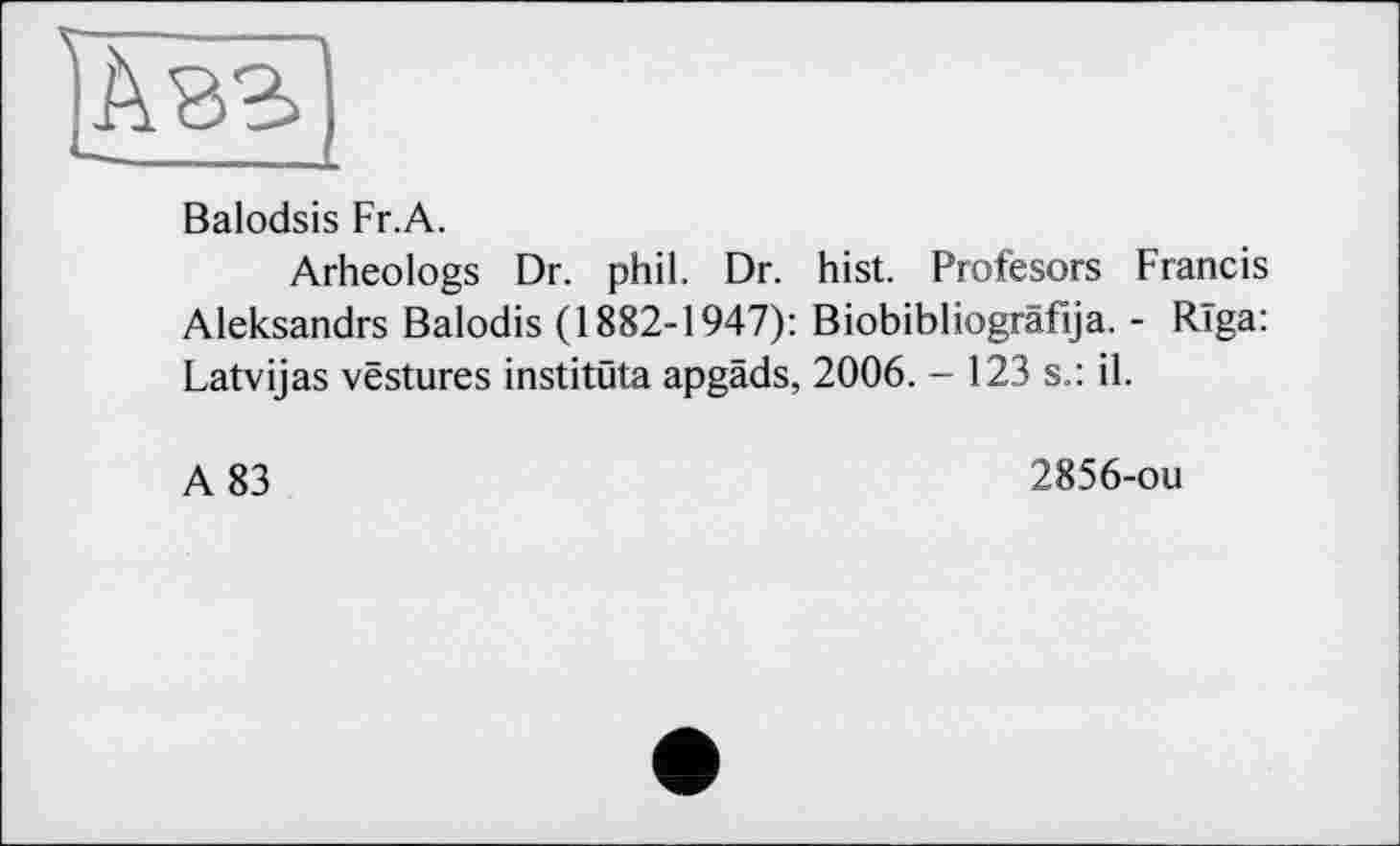 ﻿
Balodsis Fr.A.
Arheologs Dr. phil. Dr. hist. Profesors Francis Aleksandrs Balodis (1882-1947): Biobibliogräfija. - Riga: Latvijas vestures institüta apgäds, 2006. - 123 s.: il.
A 83
2856-ou